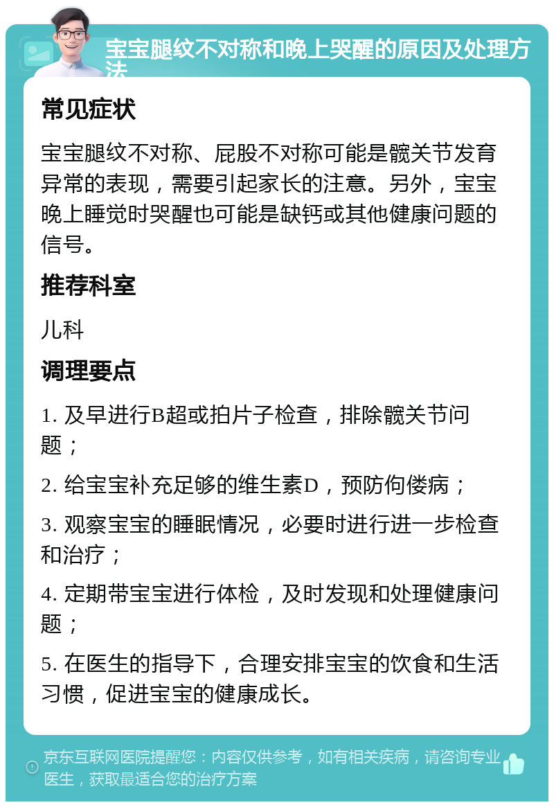 宝宝腿纹不对称和晚上哭醒的原因及处理方法 常见症状 宝宝腿纹不对称、屁股不对称可能是髋关节发育异常的表现，需要引起家长的注意。另外，宝宝晚上睡觉时哭醒也可能是缺钙或其他健康问题的信号。 推荐科室 儿科 调理要点 1. 及早进行B超或拍片子检查，排除髋关节问题； 2. 给宝宝补充足够的维生素D，预防佝偻病； 3. 观察宝宝的睡眠情况，必要时进行进一步检查和治疗； 4. 定期带宝宝进行体检，及时发现和处理健康问题； 5. 在医生的指导下，合理安排宝宝的饮食和生活习惯，促进宝宝的健康成长。