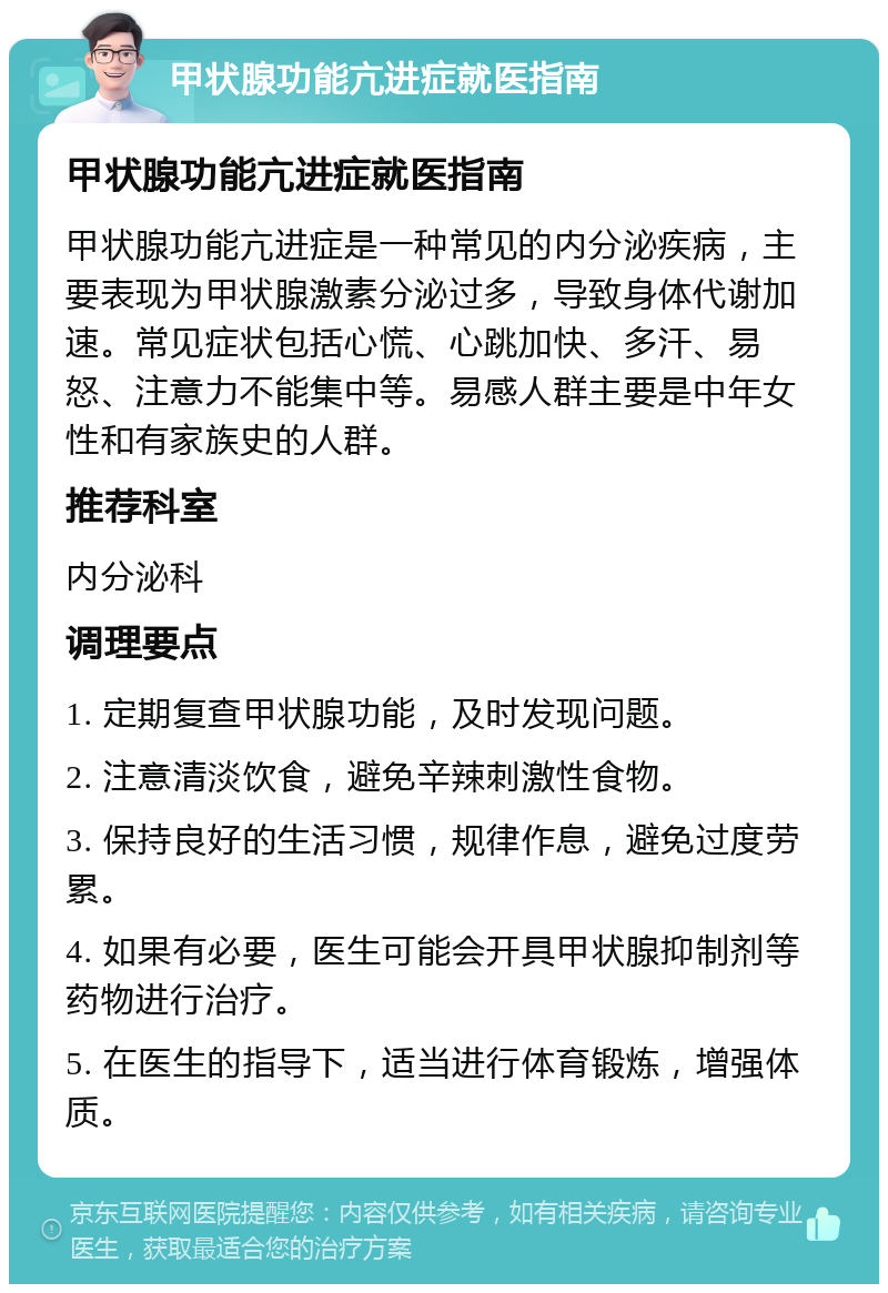 甲状腺功能亢进症就医指南 甲状腺功能亢进症就医指南 甲状腺功能亢进症是一种常见的内分泌疾病，主要表现为甲状腺激素分泌过多，导致身体代谢加速。常见症状包括心慌、心跳加快、多汗、易怒、注意力不能集中等。易感人群主要是中年女性和有家族史的人群。 推荐科室 内分泌科 调理要点 1. 定期复查甲状腺功能，及时发现问题。 2. 注意清淡饮食，避免辛辣刺激性食物。 3. 保持良好的生活习惯，规律作息，避免过度劳累。 4. 如果有必要，医生可能会开具甲状腺抑制剂等药物进行治疗。 5. 在医生的指导下，适当进行体育锻炼，增强体质。