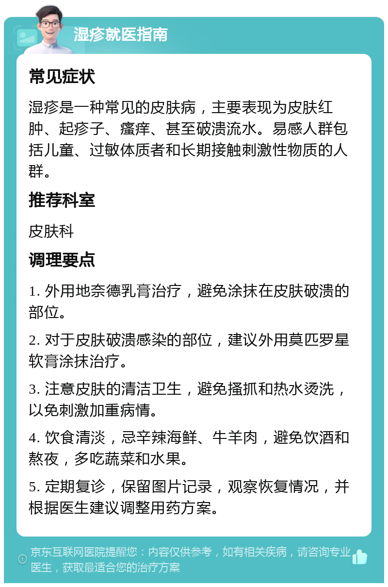 湿疹就医指南 常见症状 湿疹是一种常见的皮肤病，主要表现为皮肤红肿、起疹子、瘙痒、甚至破溃流水。易感人群包括儿童、过敏体质者和长期接触刺激性物质的人群。 推荐科室 皮肤科 调理要点 1. 外用地奈德乳膏治疗，避免涂抹在皮肤破溃的部位。 2. 对于皮肤破溃感染的部位，建议外用莫匹罗星软膏涂抹治疗。 3. 注意皮肤的清洁卫生，避免搔抓和热水烫洗，以免刺激加重病情。 4. 饮食清淡，忌辛辣海鲜、牛羊肉，避免饮酒和熬夜，多吃蔬菜和水果。 5. 定期复诊，保留图片记录，观察恢复情况，并根据医生建议调整用药方案。