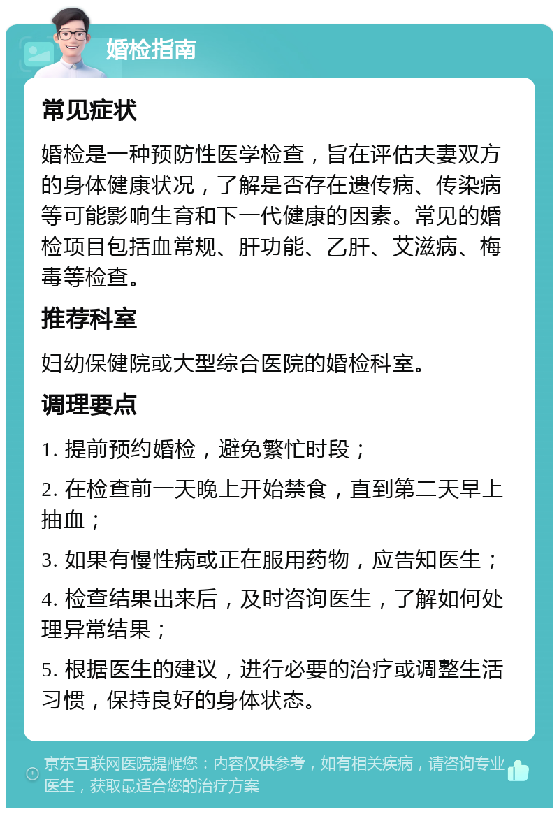 婚检指南 常见症状 婚检是一种预防性医学检查，旨在评估夫妻双方的身体健康状况，了解是否存在遗传病、传染病等可能影响生育和下一代健康的因素。常见的婚检项目包括血常规、肝功能、乙肝、艾滋病、梅毒等检查。 推荐科室 妇幼保健院或大型综合医院的婚检科室。 调理要点 1. 提前预约婚检，避免繁忙时段； 2. 在检查前一天晚上开始禁食，直到第二天早上抽血； 3. 如果有慢性病或正在服用药物，应告知医生； 4. 检查结果出来后，及时咨询医生，了解如何处理异常结果； 5. 根据医生的建议，进行必要的治疗或调整生活习惯，保持良好的身体状态。