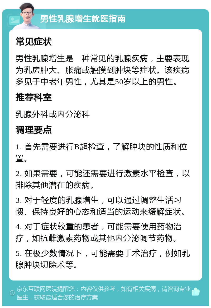 男性乳腺增生就医指南 常见症状 男性乳腺增生是一种常见的乳腺疾病，主要表现为乳房肿大、胀痛或触摸到肿块等症状。该疾病多见于中老年男性，尤其是50岁以上的男性。 推荐科室 乳腺外科或内分泌科 调理要点 1. 首先需要进行B超检查，了解肿块的性质和位置。 2. 如果需要，可能还需要进行激素水平检查，以排除其他潜在的疾病。 3. 对于轻度的乳腺增生，可以通过调整生活习惯、保持良好的心态和适当的运动来缓解症状。 4. 对于症状较重的患者，可能需要使用药物治疗，如抗雌激素药物或其他内分泌调节药物。 5. 在极少数情况下，可能需要手术治疗，例如乳腺肿块切除术等。