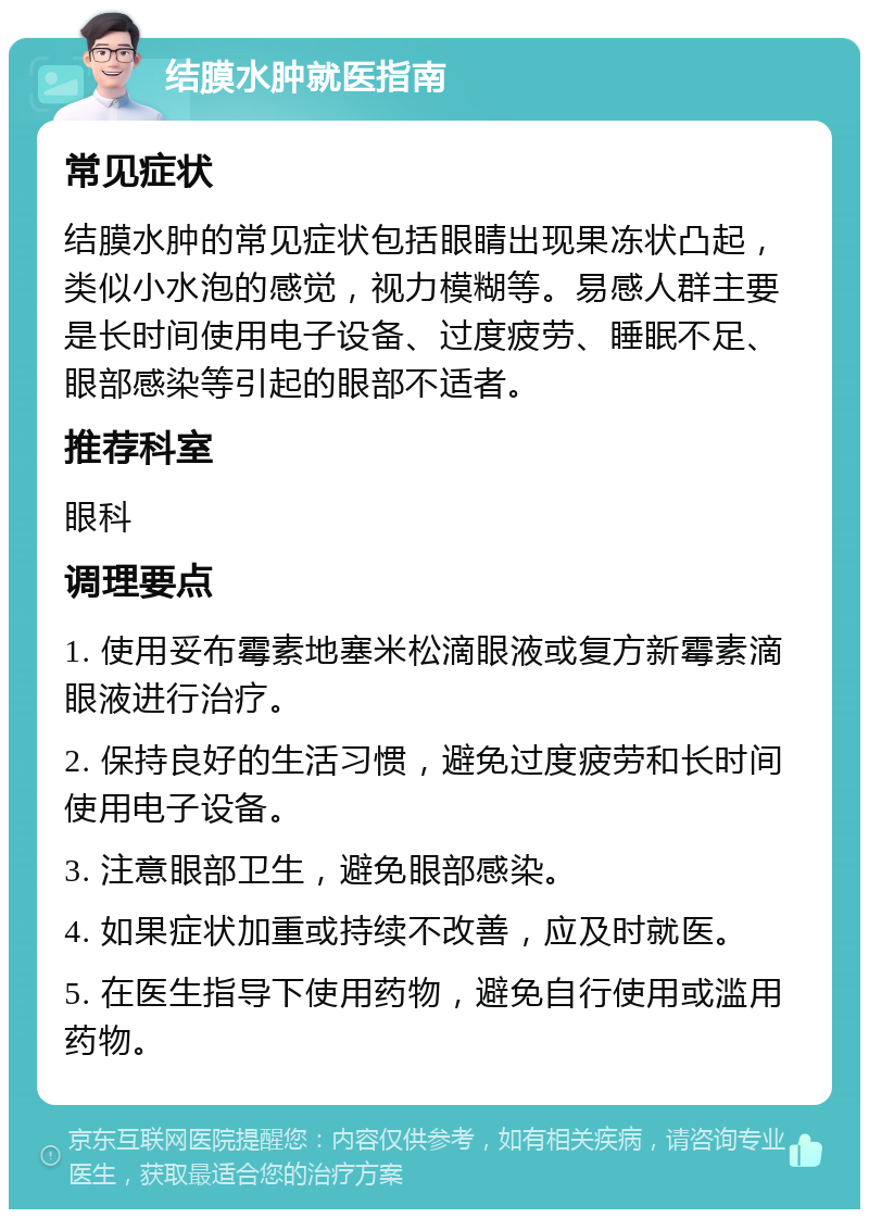 结膜水肿就医指南 常见症状 结膜水肿的常见症状包括眼睛出现果冻状凸起，类似小水泡的感觉，视力模糊等。易感人群主要是长时间使用电子设备、过度疲劳、睡眠不足、眼部感染等引起的眼部不适者。 推荐科室 眼科 调理要点 1. 使用妥布霉素地塞米松滴眼液或复方新霉素滴眼液进行治疗。 2. 保持良好的生活习惯，避免过度疲劳和长时间使用电子设备。 3. 注意眼部卫生，避免眼部感染。 4. 如果症状加重或持续不改善，应及时就医。 5. 在医生指导下使用药物，避免自行使用或滥用药物。