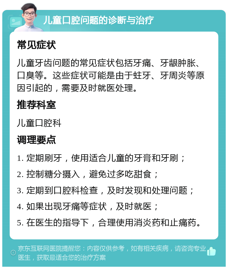 儿童口腔问题的诊断与治疗 常见症状 儿童牙齿问题的常见症状包括牙痛、牙龈肿胀、口臭等。这些症状可能是由于蛀牙、牙周炎等原因引起的，需要及时就医处理。 推荐科室 儿童口腔科 调理要点 1. 定期刷牙，使用适合儿童的牙膏和牙刷； 2. 控制糖分摄入，避免过多吃甜食； 3. 定期到口腔科检查，及时发现和处理问题； 4. 如果出现牙痛等症状，及时就医； 5. 在医生的指导下，合理使用消炎药和止痛药。