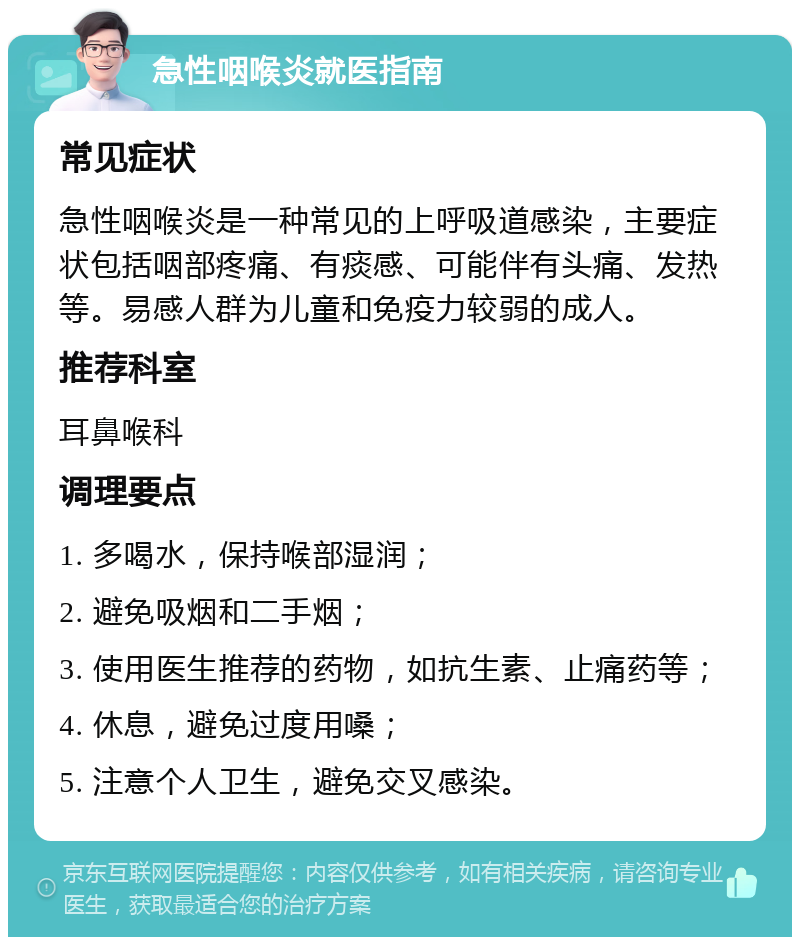 急性咽喉炎就医指南 常见症状 急性咽喉炎是一种常见的上呼吸道感染，主要症状包括咽部疼痛、有痰感、可能伴有头痛、发热等。易感人群为儿童和免疫力较弱的成人。 推荐科室 耳鼻喉科 调理要点 1. 多喝水，保持喉部湿润； 2. 避免吸烟和二手烟； 3. 使用医生推荐的药物，如抗生素、止痛药等； 4. 休息，避免过度用嗓； 5. 注意个人卫生，避免交叉感染。