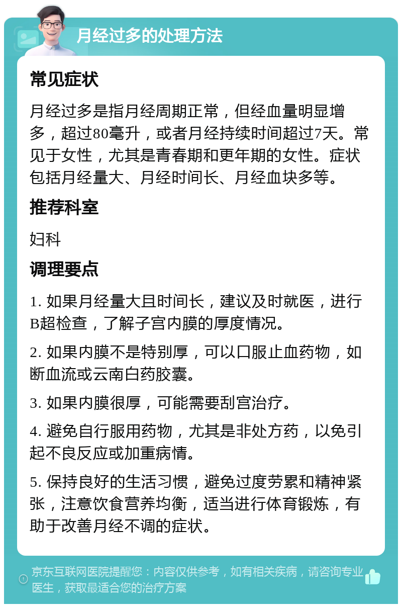 月经过多的处理方法 常见症状 月经过多是指月经周期正常，但经血量明显增多，超过80毫升，或者月经持续时间超过7天。常见于女性，尤其是青春期和更年期的女性。症状包括月经量大、月经时间长、月经血块多等。 推荐科室 妇科 调理要点 1. 如果月经量大且时间长，建议及时就医，进行B超检查，了解子宫内膜的厚度情况。 2. 如果内膜不是特别厚，可以口服止血药物，如断血流或云南白药胶囊。 3. 如果内膜很厚，可能需要刮宫治疗。 4. 避免自行服用药物，尤其是非处方药，以免引起不良反应或加重病情。 5. 保持良好的生活习惯，避免过度劳累和精神紧张，注意饮食营养均衡，适当进行体育锻炼，有助于改善月经不调的症状。