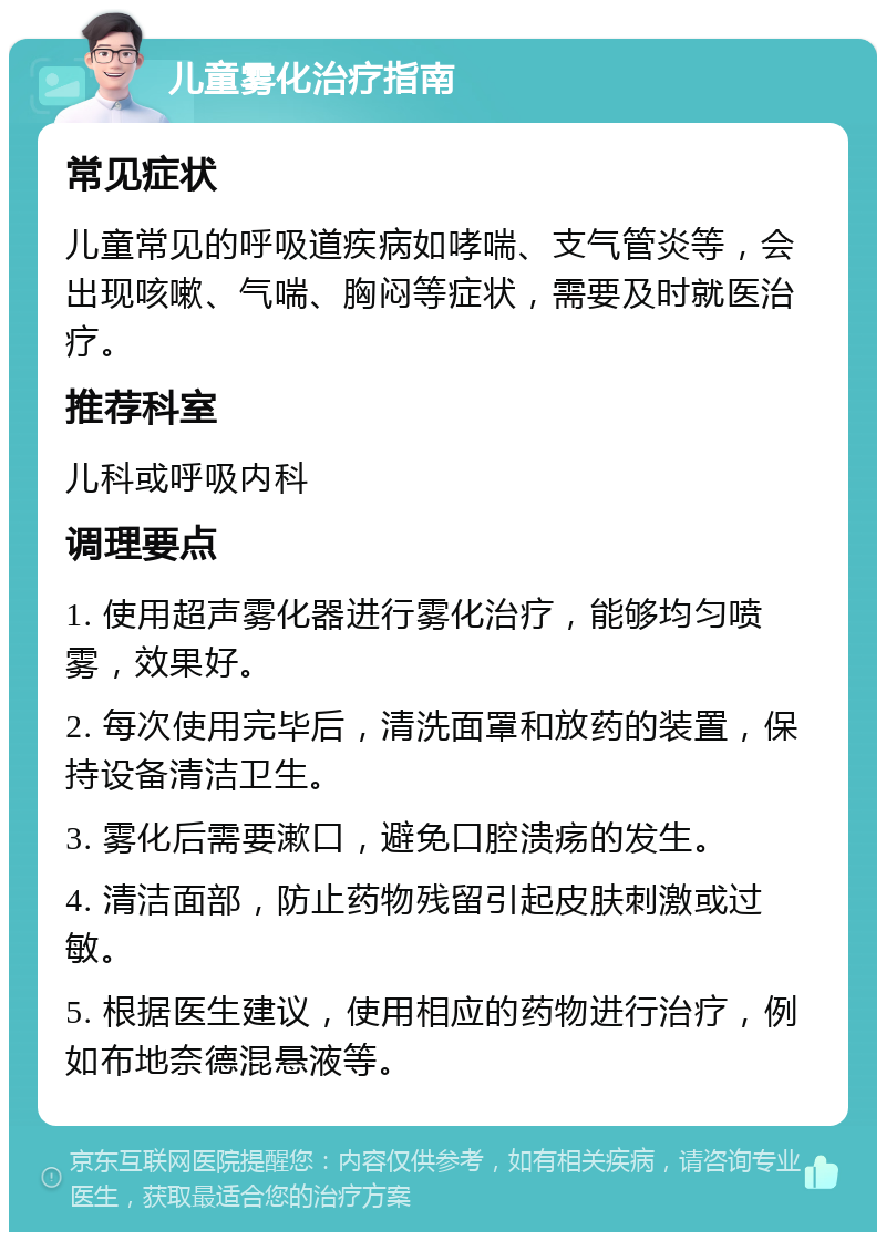 儿童雾化治疗指南 常见症状 儿童常见的呼吸道疾病如哮喘、支气管炎等，会出现咳嗽、气喘、胸闷等症状，需要及时就医治疗。 推荐科室 儿科或呼吸内科 调理要点 1. 使用超声雾化器进行雾化治疗，能够均匀喷雾，效果好。 2. 每次使用完毕后，清洗面罩和放药的装置，保持设备清洁卫生。 3. 雾化后需要漱口，避免口腔溃疡的发生。 4. 清洁面部，防止药物残留引起皮肤刺激或过敏。 5. 根据医生建议，使用相应的药物进行治疗，例如布地奈德混悬液等。