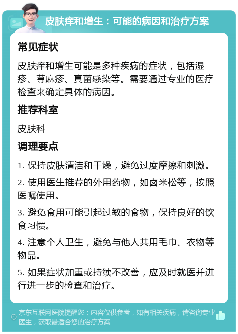 皮肤痒和增生：可能的病因和治疗方案 常见症状 皮肤痒和增生可能是多种疾病的症状，包括湿疹、荨麻疹、真菌感染等。需要通过专业的医疗检查来确定具体的病因。 推荐科室 皮肤科 调理要点 1. 保持皮肤清洁和干燥，避免过度摩擦和刺激。 2. 使用医生推荐的外用药物，如卤米松等，按照医嘱使用。 3. 避免食用可能引起过敏的食物，保持良好的饮食习惯。 4. 注意个人卫生，避免与他人共用毛巾、衣物等物品。 5. 如果症状加重或持续不改善，应及时就医并进行进一步的检查和治疗。