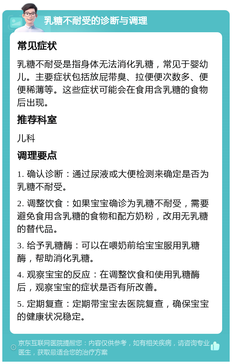 乳糖不耐受的诊断与调理 常见症状 乳糖不耐受是指身体无法消化乳糖，常见于婴幼儿。主要症状包括放屁带臭、拉便便次数多、便便稀薄等。这些症状可能会在食用含乳糖的食物后出现。 推荐科室 儿科 调理要点 1. 确认诊断：通过尿液或大便检测来确定是否为乳糖不耐受。 2. 调整饮食：如果宝宝确诊为乳糖不耐受，需要避免食用含乳糖的食物和配方奶粉，改用无乳糖的替代品。 3. 给予乳糖酶：可以在喂奶前给宝宝服用乳糖酶，帮助消化乳糖。 4. 观察宝宝的反应：在调整饮食和使用乳糖酶后，观察宝宝的症状是否有所改善。 5. 定期复查：定期带宝宝去医院复查，确保宝宝的健康状况稳定。