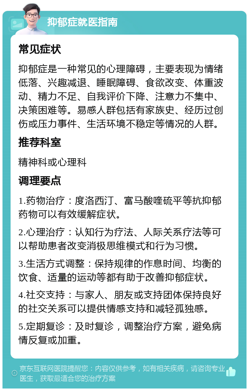 抑郁症就医指南 常见症状 抑郁症是一种常见的心理障碍，主要表现为情绪低落、兴趣减退、睡眠障碍、食欲改变、体重波动、精力不足、自我评价下降、注意力不集中、决策困难等。易感人群包括有家族史、经历过创伤或压力事件、生活环境不稳定等情况的人群。 推荐科室 精神科或心理科 调理要点 1.药物治疗：度洛西汀、富马酸喹硫平等抗抑郁药物可以有效缓解症状。 2.心理治疗：认知行为疗法、人际关系疗法等可以帮助患者改变消极思维模式和行为习惯。 3.生活方式调整：保持规律的作息时间、均衡的饮食、适量的运动等都有助于改善抑郁症状。 4.社交支持：与家人、朋友或支持团体保持良好的社交关系可以提供情感支持和减轻孤独感。 5.定期复诊：及时复诊，调整治疗方案，避免病情反复或加重。