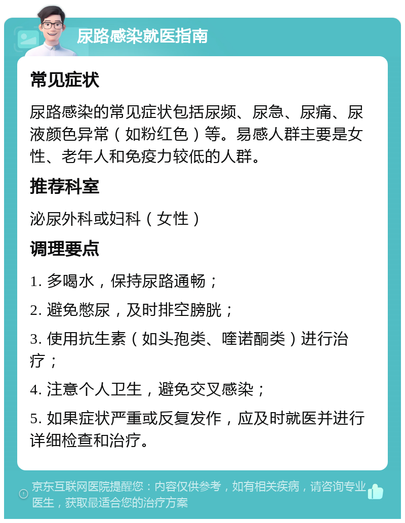 尿路感染就医指南 常见症状 尿路感染的常见症状包括尿频、尿急、尿痛、尿液颜色异常（如粉红色）等。易感人群主要是女性、老年人和免疫力较低的人群。 推荐科室 泌尿外科或妇科（女性） 调理要点 1. 多喝水，保持尿路通畅； 2. 避免憋尿，及时排空膀胱； 3. 使用抗生素（如头孢类、喹诺酮类）进行治疗； 4. 注意个人卫生，避免交叉感染； 5. 如果症状严重或反复发作，应及时就医并进行详细检查和治疗。