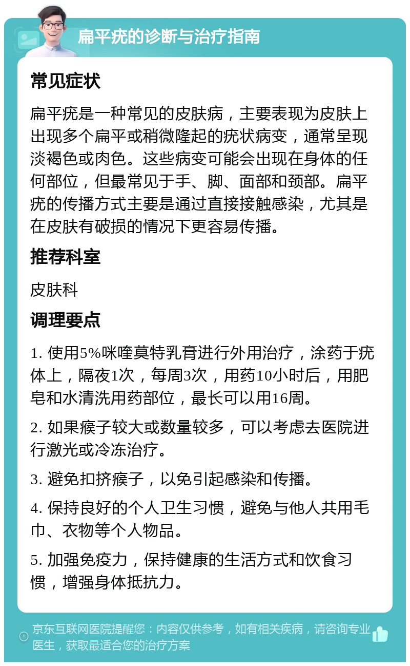 扁平疣的诊断与治疗指南 常见症状 扁平疣是一种常见的皮肤病，主要表现为皮肤上出现多个扁平或稍微隆起的疣状病变，通常呈现淡褐色或肉色。这些病变可能会出现在身体的任何部位，但最常见于手、脚、面部和颈部。扁平疣的传播方式主要是通过直接接触感染，尤其是在皮肤有破损的情况下更容易传播。 推荐科室 皮肤科 调理要点 1. 使用5%咪喹莫特乳膏进行外用治疗，涂药于疣体上，隔夜1次，每周3次，用药10小时后，用肥皂和水清洗用药部位，最长可以用16周。 2. 如果瘊子较大或数量较多，可以考虑去医院进行激光或冷冻治疗。 3. 避免扣挤瘊子，以免引起感染和传播。 4. 保持良好的个人卫生习惯，避免与他人共用毛巾、衣物等个人物品。 5. 加强免疫力，保持健康的生活方式和饮食习惯，增强身体抵抗力。