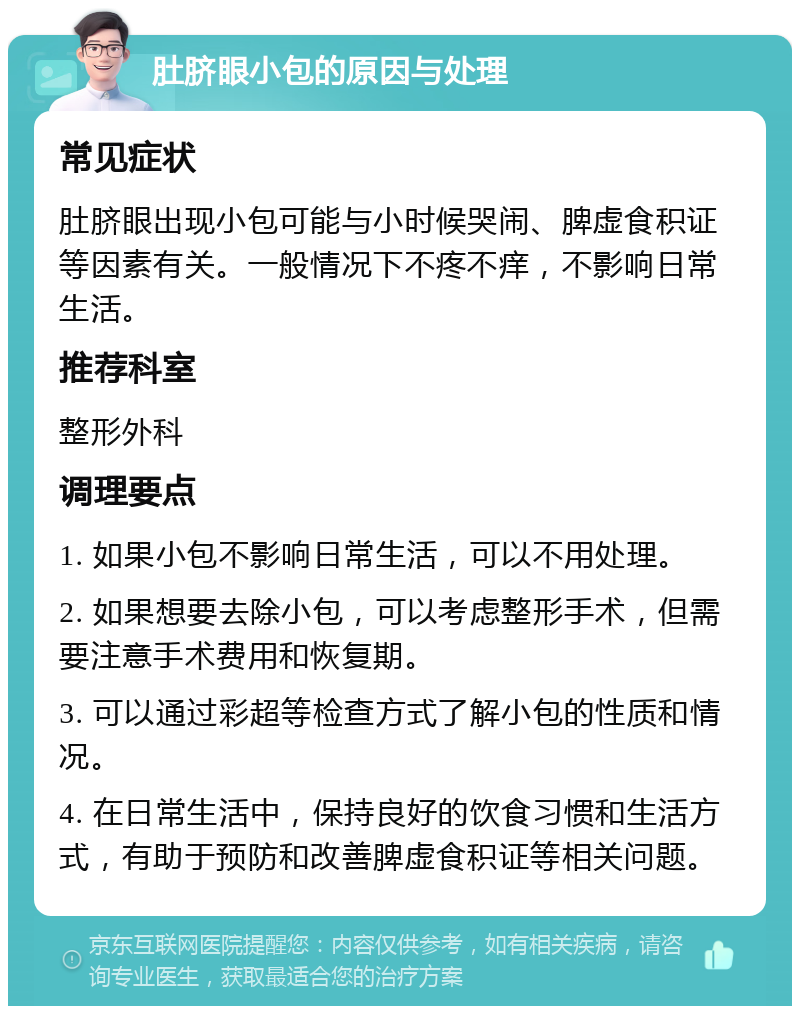 肚脐眼小包的原因与处理 常见症状 肚脐眼出现小包可能与小时候哭闹、脾虚食积证等因素有关。一般情况下不疼不痒，不影响日常生活。 推荐科室 整形外科 调理要点 1. 如果小包不影响日常生活，可以不用处理。 2. 如果想要去除小包，可以考虑整形手术，但需要注意手术费用和恢复期。 3. 可以通过彩超等检查方式了解小包的性质和情况。 4. 在日常生活中，保持良好的饮食习惯和生活方式，有助于预防和改善脾虚食积证等相关问题。