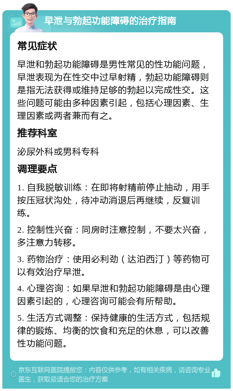 早泄与勃起功能障碍的治疗指南 常见症状 早泄和勃起功能障碍是男性常见的性功能问题，早泄表现为在性交中过早射精，勃起功能障碍则是指无法获得或维持足够的勃起以完成性交。这些问题可能由多种因素引起，包括心理因素、生理因素或两者兼而有之。 推荐科室 泌尿外科或男科专科 调理要点 1. 自我脱敏训练：在即将射精前停止抽动，用手按压冠状沟处，待冲动消退后再继续，反复训练。 2. 控制性兴奋：同房时注意控制，不要太兴奋，多注意力转移。 3. 药物治疗：使用必利劲（达泊西汀）等药物可以有效治疗早泄。 4. 心理咨询：如果早泄和勃起功能障碍是由心理因素引起的，心理咨询可能会有所帮助。 5. 生活方式调整：保持健康的生活方式，包括规律的锻炼、均衡的饮食和充足的休息，可以改善性功能问题。