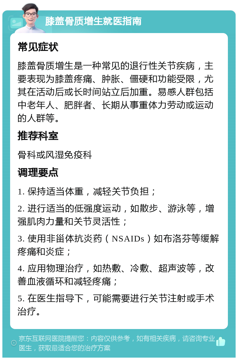 膝盖骨质增生就医指南 常见症状 膝盖骨质增生是一种常见的退行性关节疾病，主要表现为膝盖疼痛、肿胀、僵硬和功能受限，尤其在活动后或长时间站立后加重。易感人群包括中老年人、肥胖者、长期从事重体力劳动或运动的人群等。 推荐科室 骨科或风湿免疫科 调理要点 1. 保持适当体重，减轻关节负担； 2. 进行适当的低强度运动，如散步、游泳等，增强肌肉力量和关节灵活性； 3. 使用非甾体抗炎药（NSAIDs）如布洛芬等缓解疼痛和炎症； 4. 应用物理治疗，如热敷、冷敷、超声波等，改善血液循环和减轻疼痛； 5. 在医生指导下，可能需要进行关节注射或手术治疗。