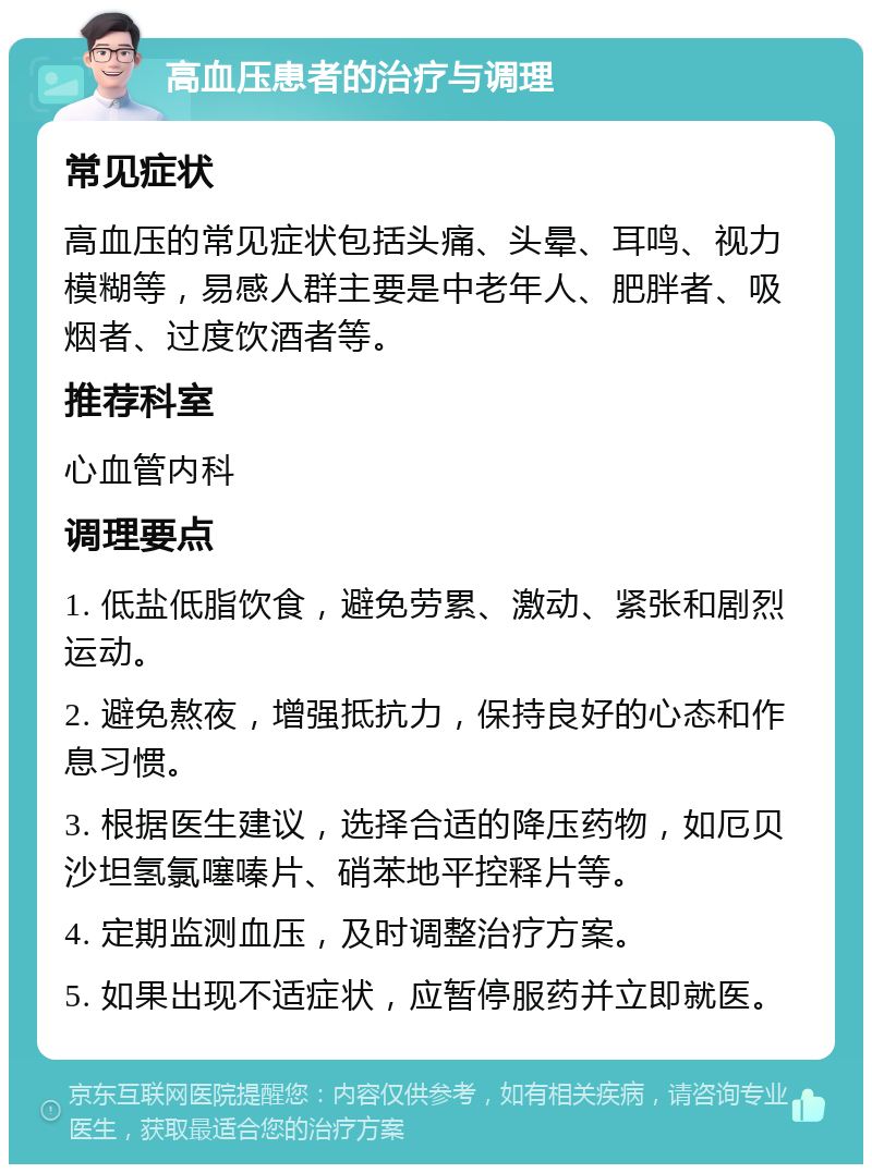 高血压患者的治疗与调理 常见症状 高血压的常见症状包括头痛、头晕、耳鸣、视力模糊等，易感人群主要是中老年人、肥胖者、吸烟者、过度饮酒者等。 推荐科室 心血管内科 调理要点 1. 低盐低脂饮食，避免劳累、激动、紧张和剧烈运动。 2. 避免熬夜，增强抵抗力，保持良好的心态和作息习惯。 3. 根据医生建议，选择合适的降压药物，如厄贝沙坦氢氯噻嗪片、硝苯地平控释片等。 4. 定期监测血压，及时调整治疗方案。 5. 如果出现不适症状，应暂停服药并立即就医。