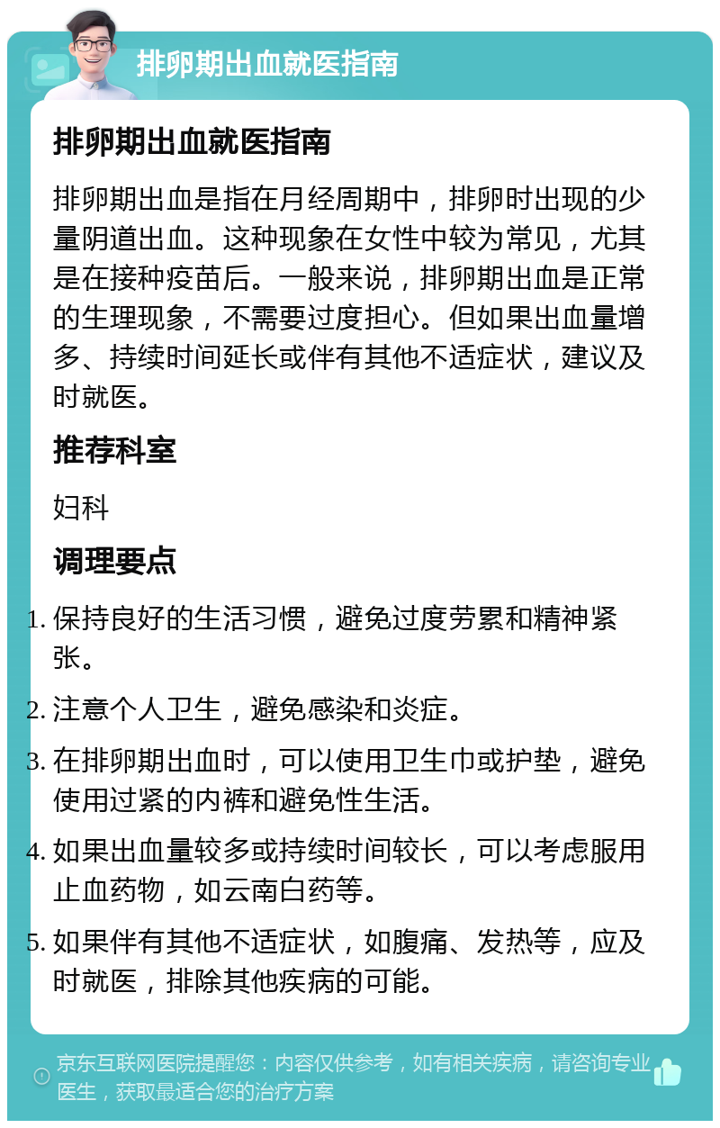 排卵期出血就医指南 排卵期出血就医指南 排卵期出血是指在月经周期中，排卵时出现的少量阴道出血。这种现象在女性中较为常见，尤其是在接种疫苗后。一般来说，排卵期出血是正常的生理现象，不需要过度担心。但如果出血量增多、持续时间延长或伴有其他不适症状，建议及时就医。 推荐科室 妇科 调理要点 保持良好的生活习惯，避免过度劳累和精神紧张。 注意个人卫生，避免感染和炎症。 在排卵期出血时，可以使用卫生巾或护垫，避免使用过紧的内裤和避免性生活。 如果出血量较多或持续时间较长，可以考虑服用止血药物，如云南白药等。 如果伴有其他不适症状，如腹痛、发热等，应及时就医，排除其他疾病的可能。