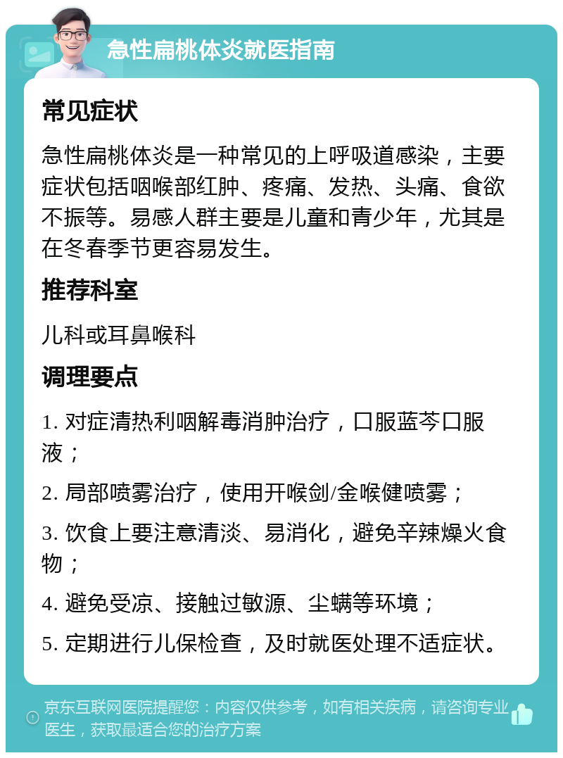 急性扁桃体炎就医指南 常见症状 急性扁桃体炎是一种常见的上呼吸道感染，主要症状包括咽喉部红肿、疼痛、发热、头痛、食欲不振等。易感人群主要是儿童和青少年，尤其是在冬春季节更容易发生。 推荐科室 儿科或耳鼻喉科 调理要点 1. 对症清热利咽解毒消肿治疗，口服蓝芩口服液； 2. 局部喷雾治疗，使用开喉剑/金喉健喷雾； 3. 饮食上要注意清淡、易消化，避免辛辣燥火食物； 4. 避免受凉、接触过敏源、尘螨等环境； 5. 定期进行儿保检查，及时就医处理不适症状。