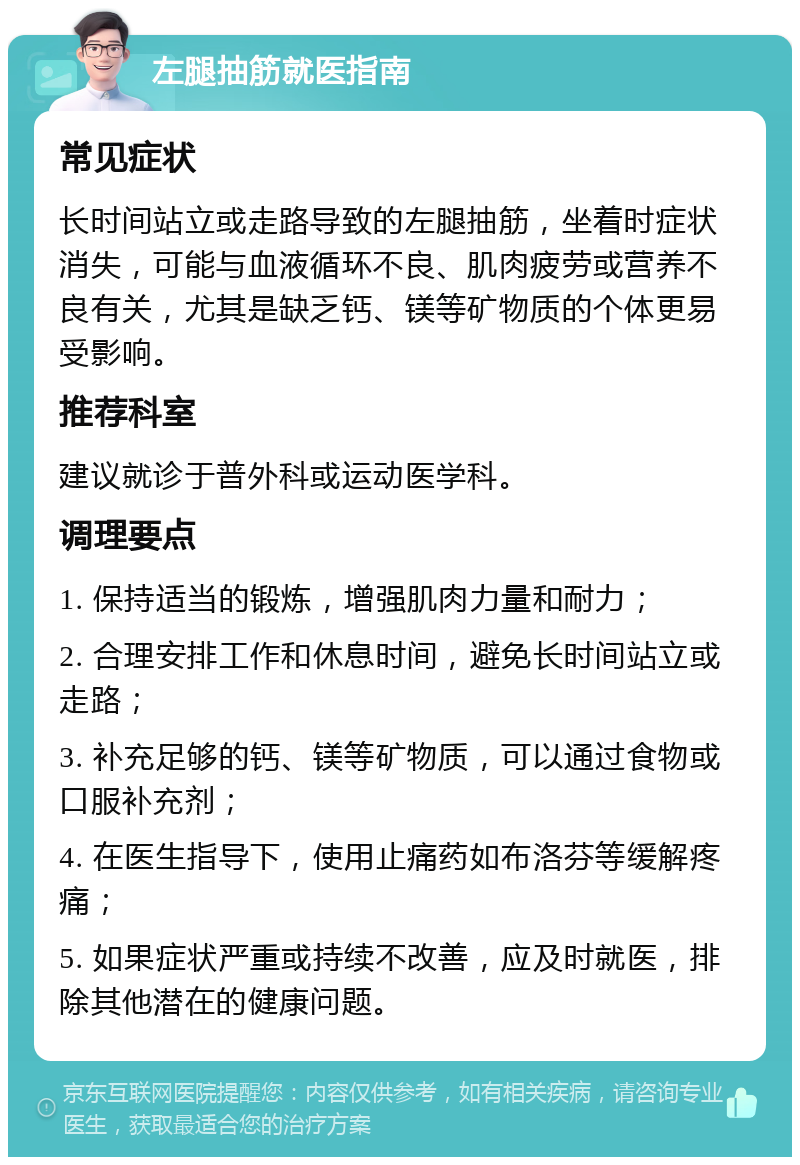 左腿抽筋就医指南 常见症状 长时间站立或走路导致的左腿抽筋，坐着时症状消失，可能与血液循环不良、肌肉疲劳或营养不良有关，尤其是缺乏钙、镁等矿物质的个体更易受影响。 推荐科室 建议就诊于普外科或运动医学科。 调理要点 1. 保持适当的锻炼，增强肌肉力量和耐力； 2. 合理安排工作和休息时间，避免长时间站立或走路； 3. 补充足够的钙、镁等矿物质，可以通过食物或口服补充剂； 4. 在医生指导下，使用止痛药如布洛芬等缓解疼痛； 5. 如果症状严重或持续不改善，应及时就医，排除其他潜在的健康问题。