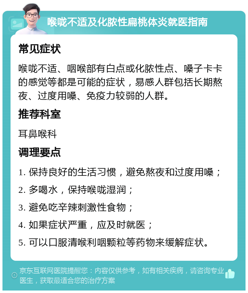 喉咙不适及化脓性扁桃体炎就医指南 常见症状 喉咙不适、咽喉部有白点或化脓性点、嗓子卡卡的感觉等都是可能的症状，易感人群包括长期熬夜、过度用嗓、免疫力较弱的人群。 推荐科室 耳鼻喉科 调理要点 1. 保持良好的生活习惯，避免熬夜和过度用嗓； 2. 多喝水，保持喉咙湿润； 3. 避免吃辛辣刺激性食物； 4. 如果症状严重，应及时就医； 5. 可以口服清喉利咽颗粒等药物来缓解症状。