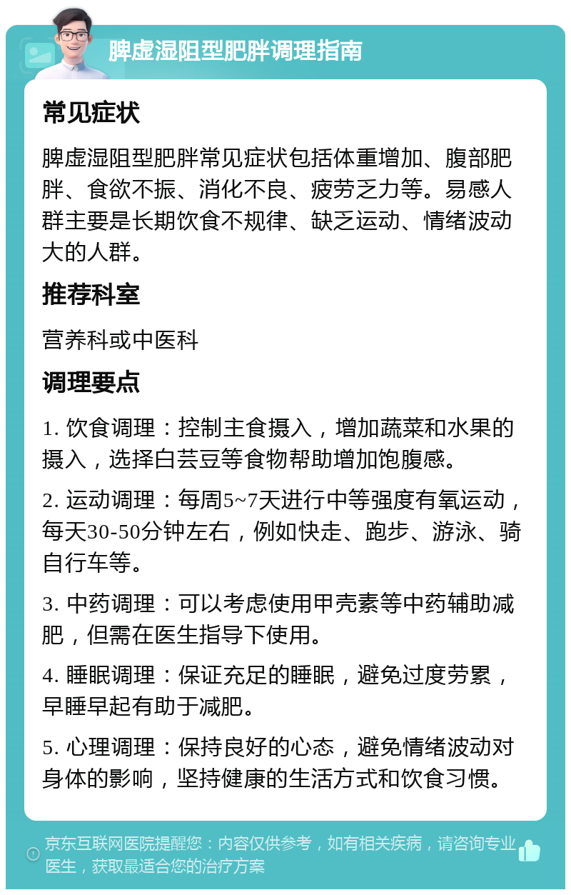 脾虚湿阻型肥胖调理指南 常见症状 脾虚湿阻型肥胖常见症状包括体重增加、腹部肥胖、食欲不振、消化不良、疲劳乏力等。易感人群主要是长期饮食不规律、缺乏运动、情绪波动大的人群。 推荐科室 营养科或中医科 调理要点 1. 饮食调理：控制主食摄入，增加蔬菜和水果的摄入，选择白芸豆等食物帮助增加饱腹感。 2. 运动调理：每周5~7天进行中等强度有氧运动，每天30-50分钟左右，例如快走、跑步、游泳、骑自行车等。 3. 中药调理：可以考虑使用甲壳素等中药辅助减肥，但需在医生指导下使用。 4. 睡眠调理：保证充足的睡眠，避免过度劳累，早睡早起有助于减肥。 5. 心理调理：保持良好的心态，避免情绪波动对身体的影响，坚持健康的生活方式和饮食习惯。