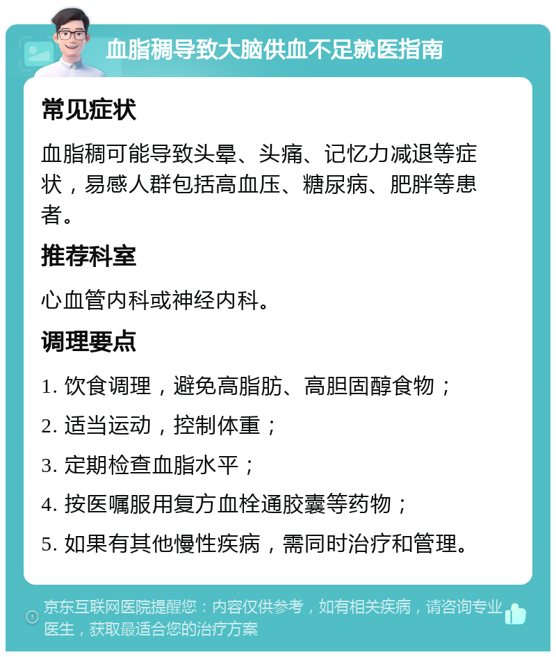 血脂稠导致大脑供血不足就医指南 常见症状 血脂稠可能导致头晕、头痛、记忆力减退等症状，易感人群包括高血压、糖尿病、肥胖等患者。 推荐科室 心血管内科或神经内科。 调理要点 1. 饮食调理，避免高脂肪、高胆固醇食物； 2. 适当运动，控制体重； 3. 定期检查血脂水平； 4. 按医嘱服用复方血栓通胶囊等药物； 5. 如果有其他慢性疾病，需同时治疗和管理。