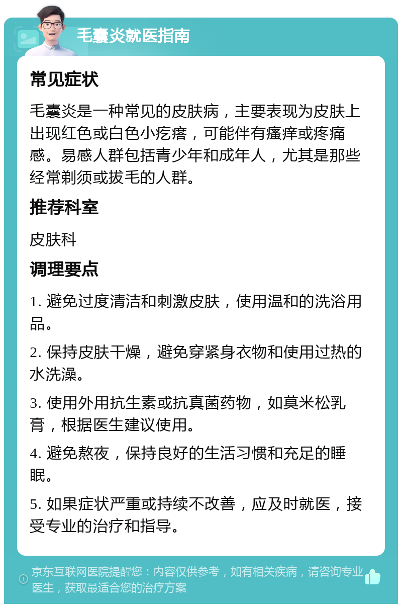 毛囊炎就医指南 常见症状 毛囊炎是一种常见的皮肤病，主要表现为皮肤上出现红色或白色小疙瘩，可能伴有瘙痒或疼痛感。易感人群包括青少年和成年人，尤其是那些经常剃须或拔毛的人群。 推荐科室 皮肤科 调理要点 1. 避免过度清洁和刺激皮肤，使用温和的洗浴用品。 2. 保持皮肤干燥，避免穿紧身衣物和使用过热的水洗澡。 3. 使用外用抗生素或抗真菌药物，如莫米松乳膏，根据医生建议使用。 4. 避免熬夜，保持良好的生活习惯和充足的睡眠。 5. 如果症状严重或持续不改善，应及时就医，接受专业的治疗和指导。