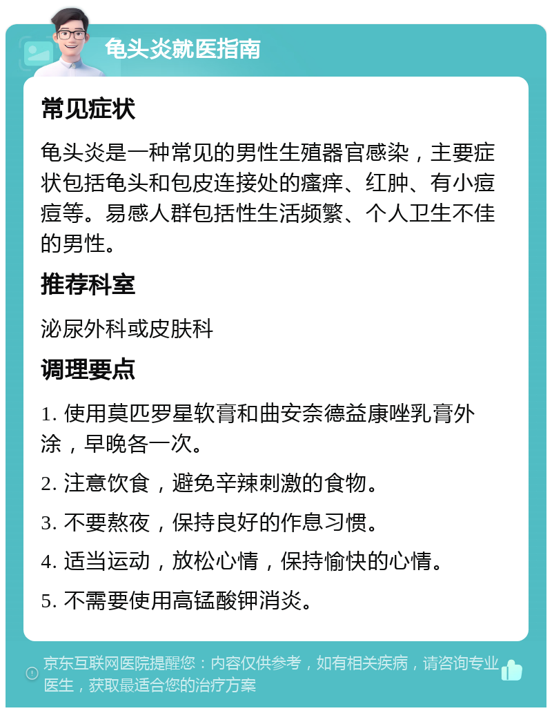 龟头炎就医指南 常见症状 龟头炎是一种常见的男性生殖器官感染，主要症状包括龟头和包皮连接处的瘙痒、红肿、有小痘痘等。易感人群包括性生活频繁、个人卫生不佳的男性。 推荐科室 泌尿外科或皮肤科 调理要点 1. 使用莫匹罗星软膏和曲安奈德益康唑乳膏外涂，早晚各一次。 2. 注意饮食，避免辛辣刺激的食物。 3. 不要熬夜，保持良好的作息习惯。 4. 适当运动，放松心情，保持愉快的心情。 5. 不需要使用高锰酸钾消炎。