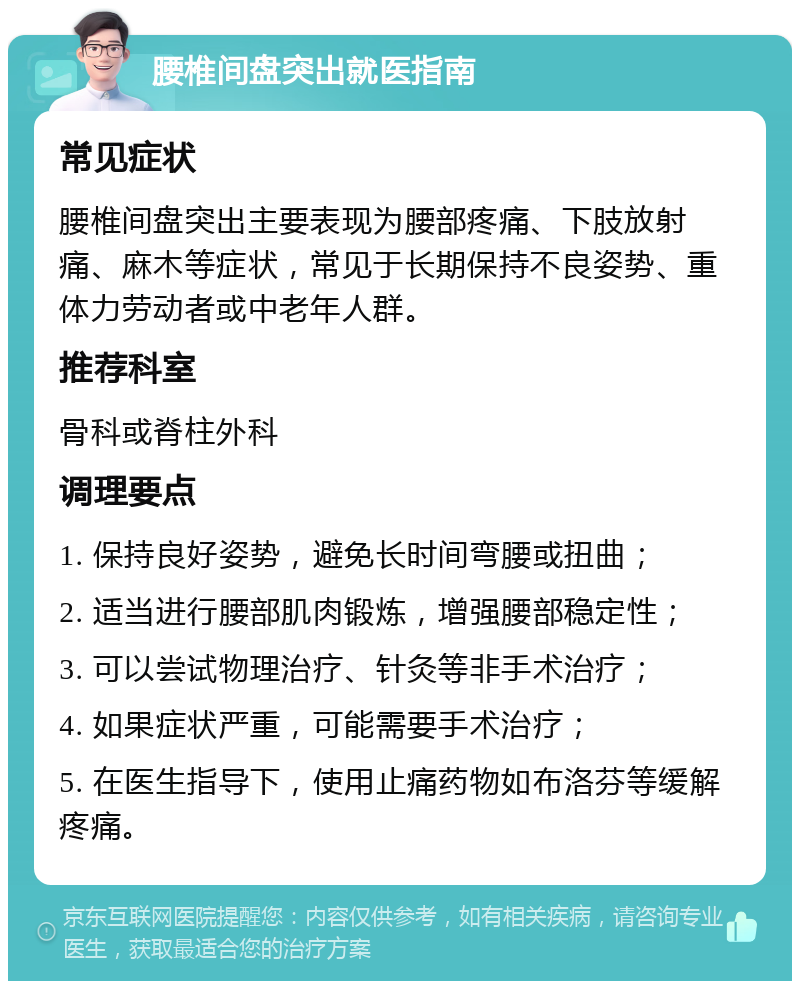 腰椎间盘突出就医指南 常见症状 腰椎间盘突出主要表现为腰部疼痛、下肢放射痛、麻木等症状，常见于长期保持不良姿势、重体力劳动者或中老年人群。 推荐科室 骨科或脊柱外科 调理要点 1. 保持良好姿势，避免长时间弯腰或扭曲； 2. 适当进行腰部肌肉锻炼，增强腰部稳定性； 3. 可以尝试物理治疗、针灸等非手术治疗； 4. 如果症状严重，可能需要手术治疗； 5. 在医生指导下，使用止痛药物如布洛芬等缓解疼痛。