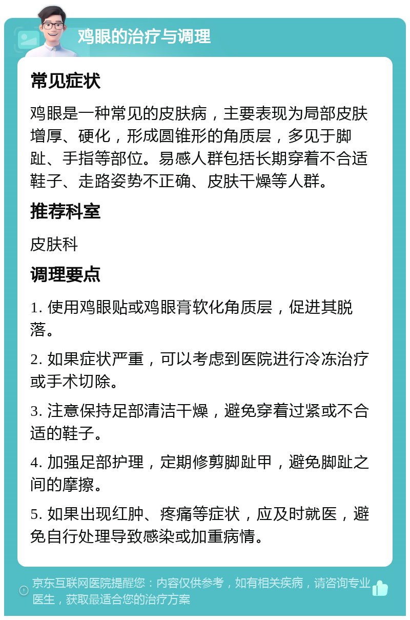 鸡眼的治疗与调理 常见症状 鸡眼是一种常见的皮肤病，主要表现为局部皮肤增厚、硬化，形成圆锥形的角质层，多见于脚趾、手指等部位。易感人群包括长期穿着不合适鞋子、走路姿势不正确、皮肤干燥等人群。 推荐科室 皮肤科 调理要点 1. 使用鸡眼贴或鸡眼膏软化角质层，促进其脱落。 2. 如果症状严重，可以考虑到医院进行冷冻治疗或手术切除。 3. 注意保持足部清洁干燥，避免穿着过紧或不合适的鞋子。 4. 加强足部护理，定期修剪脚趾甲，避免脚趾之间的摩擦。 5. 如果出现红肿、疼痛等症状，应及时就医，避免自行处理导致感染或加重病情。