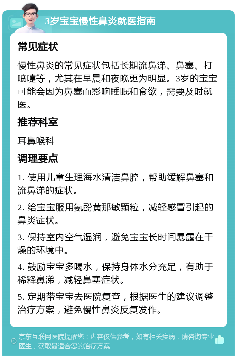 3岁宝宝慢性鼻炎就医指南 常见症状 慢性鼻炎的常见症状包括长期流鼻涕、鼻塞、打喷嚏等，尤其在早晨和夜晚更为明显。3岁的宝宝可能会因为鼻塞而影响睡眠和食欲，需要及时就医。 推荐科室 耳鼻喉科 调理要点 1. 使用儿童生理海水清洁鼻腔，帮助缓解鼻塞和流鼻涕的症状。 2. 给宝宝服用氨酚黄那敏颗粒，减轻感冒引起的鼻炎症状。 3. 保持室内空气湿润，避免宝宝长时间暴露在干燥的环境中。 4. 鼓励宝宝多喝水，保持身体水分充足，有助于稀释鼻涕，减轻鼻塞症状。 5. 定期带宝宝去医院复查，根据医生的建议调整治疗方案，避免慢性鼻炎反复发作。