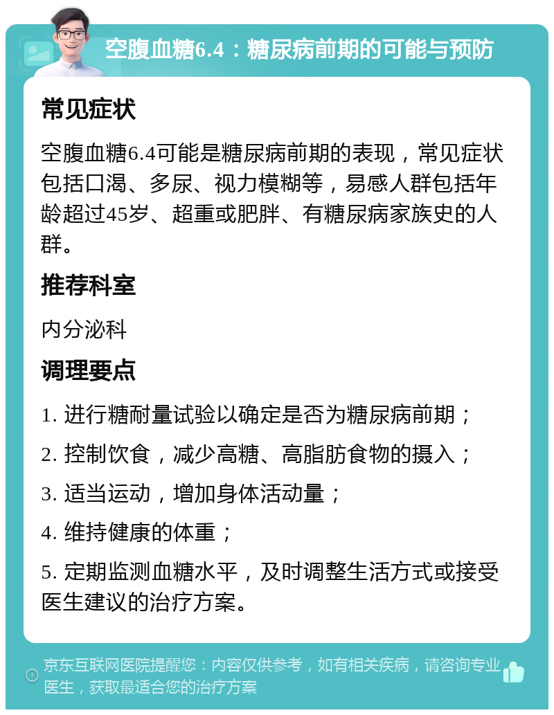 空腹血糖6.4：糖尿病前期的可能与预防 常见症状 空腹血糖6.4可能是糖尿病前期的表现，常见症状包括口渴、多尿、视力模糊等，易感人群包括年龄超过45岁、超重或肥胖、有糖尿病家族史的人群。 推荐科室 内分泌科 调理要点 1. 进行糖耐量试验以确定是否为糖尿病前期； 2. 控制饮食，减少高糖、高脂肪食物的摄入； 3. 适当运动，增加身体活动量； 4. 维持健康的体重； 5. 定期监测血糖水平，及时调整生活方式或接受医生建议的治疗方案。