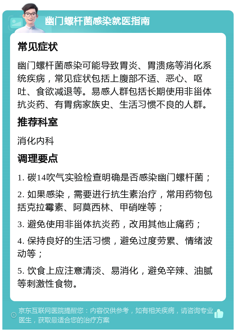 幽门螺杆菌感染就医指南 常见症状 幽门螺杆菌感染可能导致胃炎、胃溃疡等消化系统疾病，常见症状包括上腹部不适、恶心、呕吐、食欲减退等。易感人群包括长期使用非甾体抗炎药、有胃病家族史、生活习惯不良的人群。 推荐科室 消化内科 调理要点 1. 碳14吹气实验检查明确是否感染幽门螺杆菌； 2. 如果感染，需要进行抗生素治疗，常用药物包括克拉霉素、阿莫西林、甲硝唑等； 3. 避免使用非甾体抗炎药，改用其他止痛药； 4. 保持良好的生活习惯，避免过度劳累、情绪波动等； 5. 饮食上应注意清淡、易消化，避免辛辣、油腻等刺激性食物。