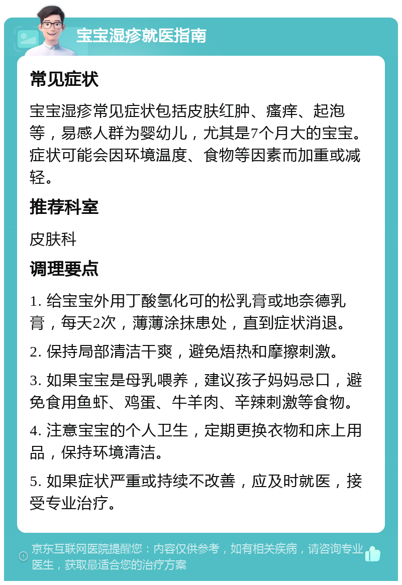 宝宝湿疹就医指南 常见症状 宝宝湿疹常见症状包括皮肤红肿、瘙痒、起泡等，易感人群为婴幼儿，尤其是7个月大的宝宝。症状可能会因环境温度、食物等因素而加重或减轻。 推荐科室 皮肤科 调理要点 1. 给宝宝外用丁酸氢化可的松乳膏或地奈德乳膏，每天2次，薄薄涂抹患处，直到症状消退。 2. 保持局部清洁干爽，避免焐热和摩擦刺激。 3. 如果宝宝是母乳喂养，建议孩子妈妈忌口，避免食用鱼虾、鸡蛋、牛羊肉、辛辣刺激等食物。 4. 注意宝宝的个人卫生，定期更换衣物和床上用品，保持环境清洁。 5. 如果症状严重或持续不改善，应及时就医，接受专业治疗。