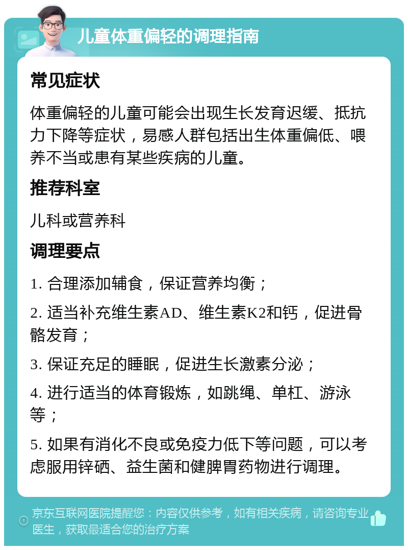 儿童体重偏轻的调理指南 常见症状 体重偏轻的儿童可能会出现生长发育迟缓、抵抗力下降等症状，易感人群包括出生体重偏低、喂养不当或患有某些疾病的儿童。 推荐科室 儿科或营养科 调理要点 1. 合理添加辅食，保证营养均衡； 2. 适当补充维生素AD、维生素K2和钙，促进骨骼发育； 3. 保证充足的睡眠，促进生长激素分泌； 4. 进行适当的体育锻炼，如跳绳、单杠、游泳等； 5. 如果有消化不良或免疫力低下等问题，可以考虑服用锌硒、益生菌和健脾胃药物进行调理。