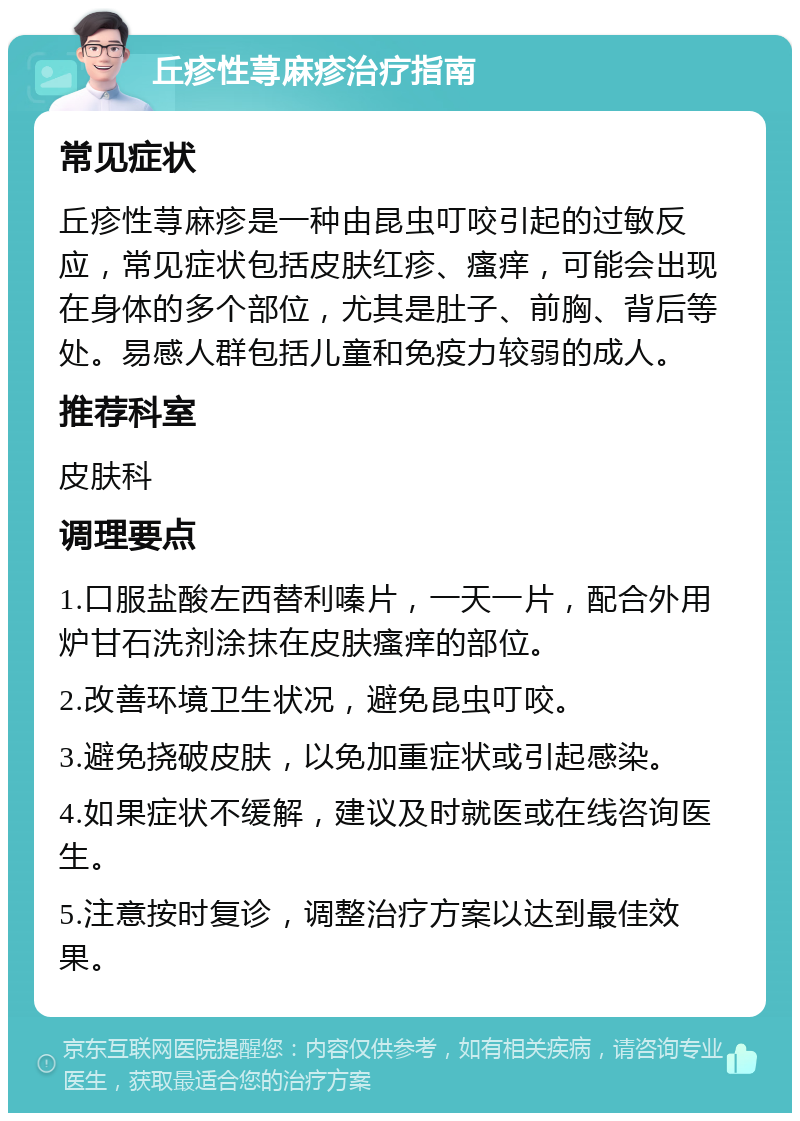 丘疹性荨麻疹治疗指南 常见症状 丘疹性荨麻疹是一种由昆虫叮咬引起的过敏反应，常见症状包括皮肤红疹、瘙痒，可能会出现在身体的多个部位，尤其是肚子、前胸、背后等处。易感人群包括儿童和免疫力较弱的成人。 推荐科室 皮肤科 调理要点 1.口服盐酸左西替利嗪片，一天一片，配合外用炉甘石洗剂涂抹在皮肤瘙痒的部位。 2.改善环境卫生状况，避免昆虫叮咬。 3.避免挠破皮肤，以免加重症状或引起感染。 4.如果症状不缓解，建议及时就医或在线咨询医生。 5.注意按时复诊，调整治疗方案以达到最佳效果。