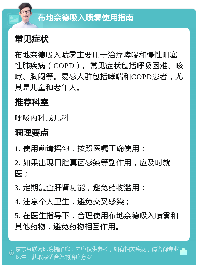 布地奈德吸入喷雾使用指南 常见症状 布地奈德吸入喷雾主要用于治疗哮喘和慢性阻塞性肺疾病（COPD）。常见症状包括呼吸困难、咳嗽、胸闷等。易感人群包括哮喘和COPD患者，尤其是儿童和老年人。 推荐科室 呼吸内科或儿科 调理要点 1. 使用前请摇匀，按照医嘱正确使用； 2. 如果出现口腔真菌感染等副作用，应及时就医； 3. 定期复查肝肾功能，避免药物滥用； 4. 注意个人卫生，避免交叉感染； 5. 在医生指导下，合理使用布地奈德吸入喷雾和其他药物，避免药物相互作用。