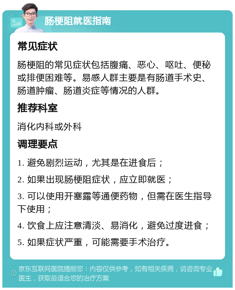 肠梗阻就医指南 常见症状 肠梗阻的常见症状包括腹痛、恶心、呕吐、便秘或排便困难等。易感人群主要是有肠道手术史、肠道肿瘤、肠道炎症等情况的人群。 推荐科室 消化内科或外科 调理要点 1. 避免剧烈运动，尤其是在进食后； 2. 如果出现肠梗阻症状，应立即就医； 3. 可以使用开塞露等通便药物，但需在医生指导下使用； 4. 饮食上应注意清淡、易消化，避免过度进食； 5. 如果症状严重，可能需要手术治疗。