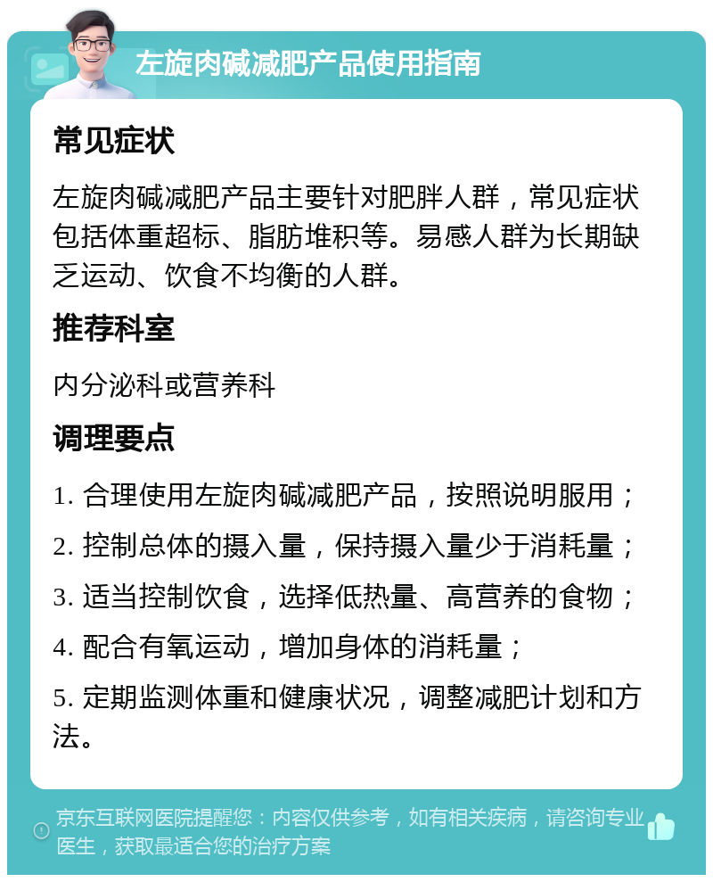 左旋肉碱减肥产品使用指南 常见症状 左旋肉碱减肥产品主要针对肥胖人群，常见症状包括体重超标、脂肪堆积等。易感人群为长期缺乏运动、饮食不均衡的人群。 推荐科室 内分泌科或营养科 调理要点 1. 合理使用左旋肉碱减肥产品，按照说明服用； 2. 控制总体的摄入量，保持摄入量少于消耗量； 3. 适当控制饮食，选择低热量、高营养的食物； 4. 配合有氧运动，增加身体的消耗量； 5. 定期监测体重和健康状况，调整减肥计划和方法。