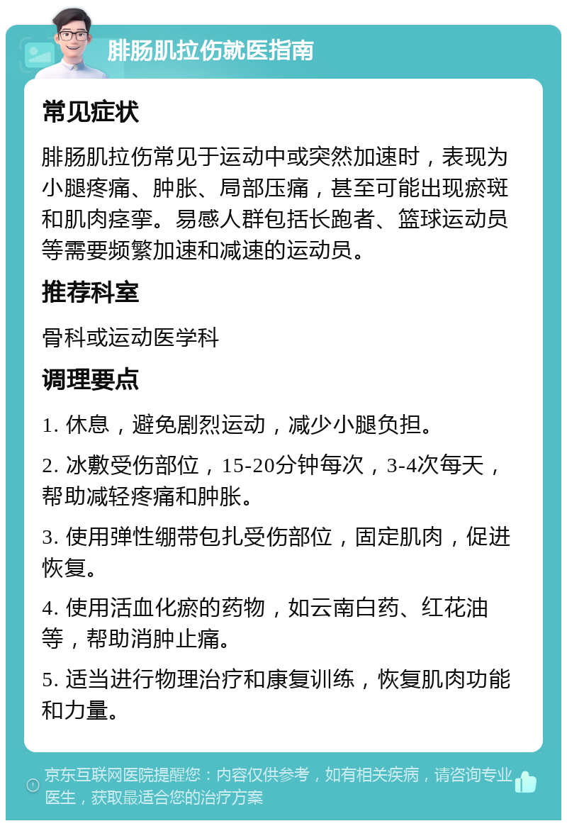 腓肠肌拉伤就医指南 常见症状 腓肠肌拉伤常见于运动中或突然加速时，表现为小腿疼痛、肿胀、局部压痛，甚至可能出现瘀斑和肌肉痉挛。易感人群包括长跑者、篮球运动员等需要频繁加速和减速的运动员。 推荐科室 骨科或运动医学科 调理要点 1. 休息，避免剧烈运动，减少小腿负担。 2. 冰敷受伤部位，15-20分钟每次，3-4次每天，帮助减轻疼痛和肿胀。 3. 使用弹性绷带包扎受伤部位，固定肌肉，促进恢复。 4. 使用活血化瘀的药物，如云南白药、红花油等，帮助消肿止痛。 5. 适当进行物理治疗和康复训练，恢复肌肉功能和力量。