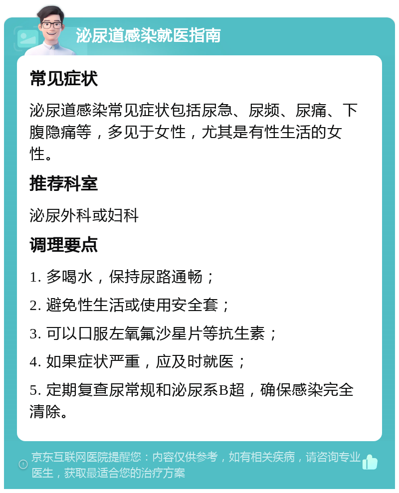 泌尿道感染就医指南 常见症状 泌尿道感染常见症状包括尿急、尿频、尿痛、下腹隐痛等，多见于女性，尤其是有性生活的女性。 推荐科室 泌尿外科或妇科 调理要点 1. 多喝水，保持尿路通畅； 2. 避免性生活或使用安全套； 3. 可以口服左氧氟沙星片等抗生素； 4. 如果症状严重，应及时就医； 5. 定期复查尿常规和泌尿系B超，确保感染完全清除。