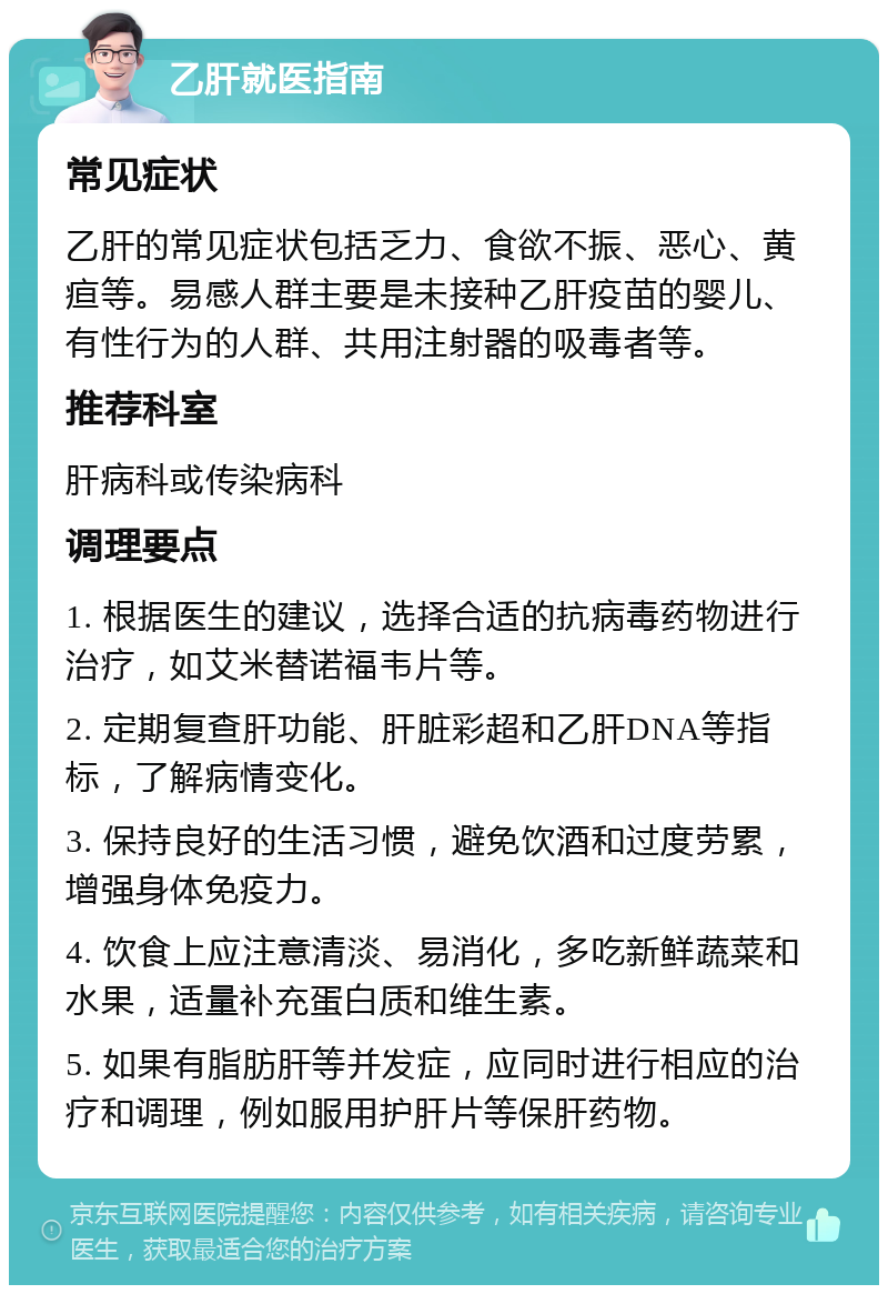 乙肝就医指南 常见症状 乙肝的常见症状包括乏力、食欲不振、恶心、黄疸等。易感人群主要是未接种乙肝疫苗的婴儿、有性行为的人群、共用注射器的吸毒者等。 推荐科室 肝病科或传染病科 调理要点 1. 根据医生的建议，选择合适的抗病毒药物进行治疗，如艾米替诺福韦片等。 2. 定期复查肝功能、肝脏彩超和乙肝DNA等指标，了解病情变化。 3. 保持良好的生活习惯，避免饮酒和过度劳累，增强身体免疫力。 4. 饮食上应注意清淡、易消化，多吃新鲜蔬菜和水果，适量补充蛋白质和维生素。 5. 如果有脂肪肝等并发症，应同时进行相应的治疗和调理，例如服用护肝片等保肝药物。