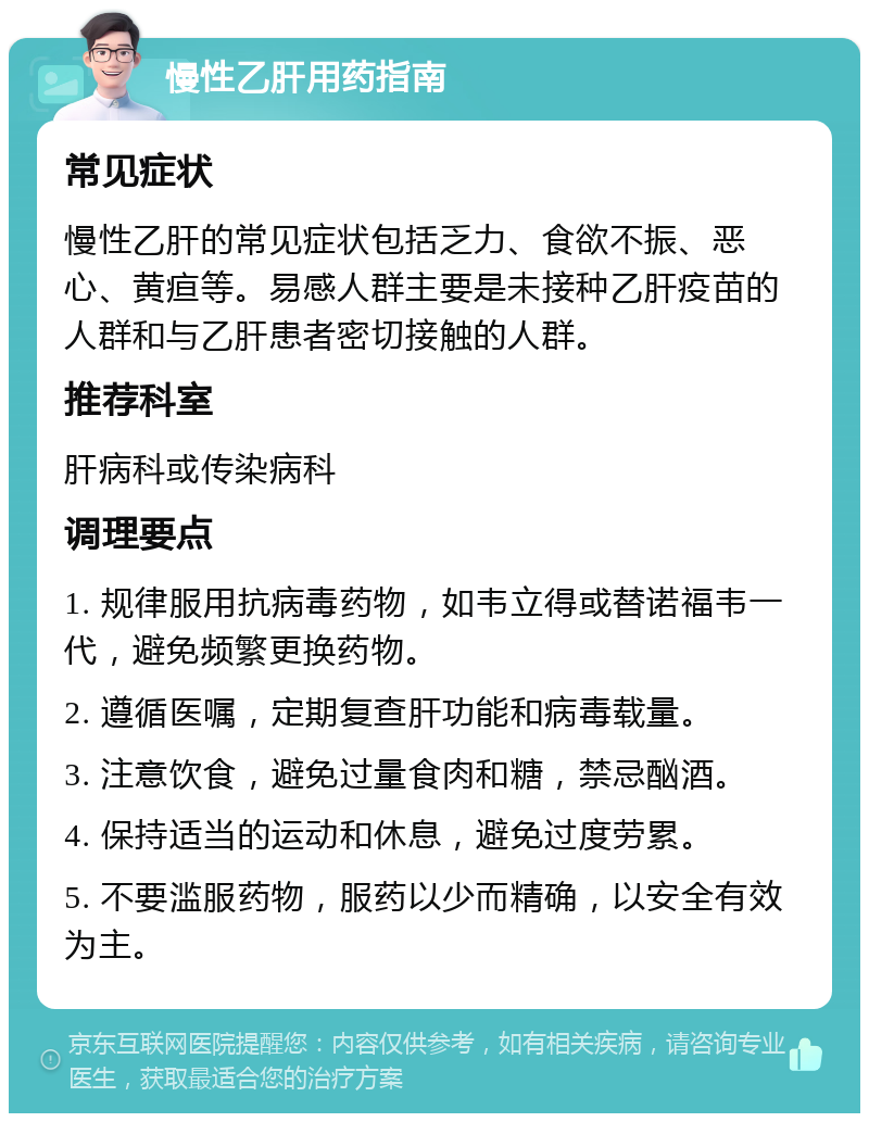 慢性乙肝用药指南 常见症状 慢性乙肝的常见症状包括乏力、食欲不振、恶心、黄疸等。易感人群主要是未接种乙肝疫苗的人群和与乙肝患者密切接触的人群。 推荐科室 肝病科或传染病科 调理要点 1. 规律服用抗病毒药物，如韦立得或替诺福韦一代，避免频繁更换药物。 2. 遵循医嘱，定期复查肝功能和病毒载量。 3. 注意饮食，避免过量食肉和糖，禁忌酗酒。 4. 保持适当的运动和休息，避免过度劳累。 5. 不要滥服药物，服药以少而精确，以安全有效为主。