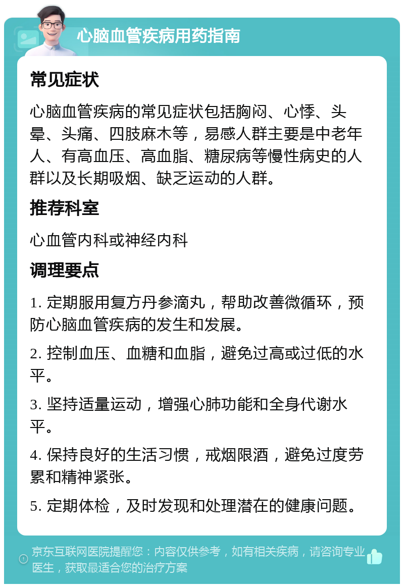 心脑血管疾病用药指南 常见症状 心脑血管疾病的常见症状包括胸闷、心悸、头晕、头痛、四肢麻木等，易感人群主要是中老年人、有高血压、高血脂、糖尿病等慢性病史的人群以及长期吸烟、缺乏运动的人群。 推荐科室 心血管内科或神经内科 调理要点 1. 定期服用复方丹参滴丸，帮助改善微循环，预防心脑血管疾病的发生和发展。 2. 控制血压、血糖和血脂，避免过高或过低的水平。 3. 坚持适量运动，增强心肺功能和全身代谢水平。 4. 保持良好的生活习惯，戒烟限酒，避免过度劳累和精神紧张。 5. 定期体检，及时发现和处理潜在的健康问题。