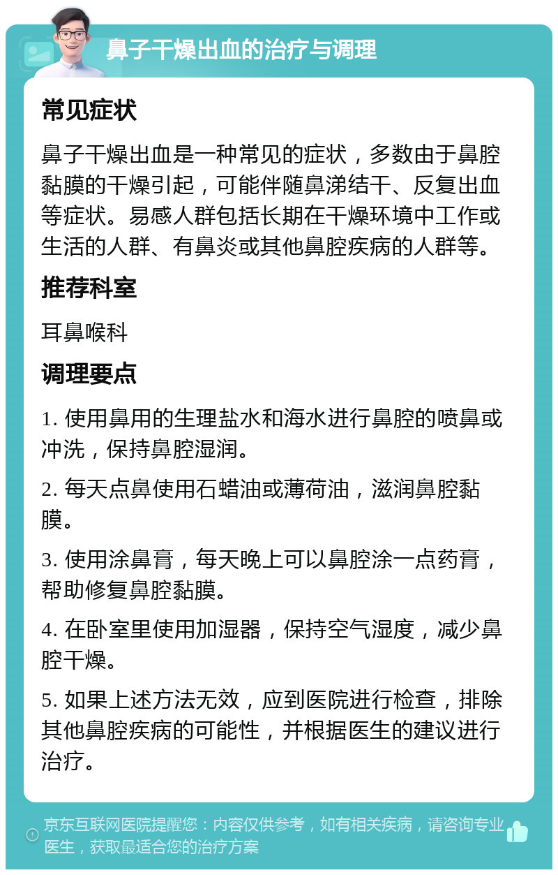 鼻子干燥出血的治疗与调理 常见症状 鼻子干燥出血是一种常见的症状，多数由于鼻腔黏膜的干燥引起，可能伴随鼻涕结干、反复出血等症状。易感人群包括长期在干燥环境中工作或生活的人群、有鼻炎或其他鼻腔疾病的人群等。 推荐科室 耳鼻喉科 调理要点 1. 使用鼻用的生理盐水和海水进行鼻腔的喷鼻或冲洗，保持鼻腔湿润。 2. 每天点鼻使用石蜡油或薄荷油，滋润鼻腔黏膜。 3. 使用涂鼻膏，每天晚上可以鼻腔涂一点药膏，帮助修复鼻腔黏膜。 4. 在卧室里使用加湿器，保持空气湿度，减少鼻腔干燥。 5. 如果上述方法无效，应到医院进行检查，排除其他鼻腔疾病的可能性，并根据医生的建议进行治疗。