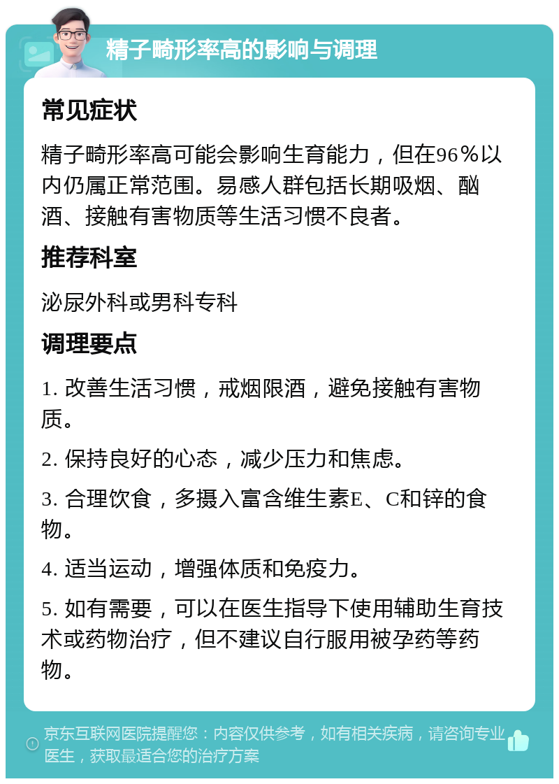 精子畸形率高的影响与调理 常见症状 精子畸形率高可能会影响生育能力，但在96％以内仍属正常范围。易感人群包括长期吸烟、酗酒、接触有害物质等生活习惯不良者。 推荐科室 泌尿外科或男科专科 调理要点 1. 改善生活习惯，戒烟限酒，避免接触有害物质。 2. 保持良好的心态，减少压力和焦虑。 3. 合理饮食，多摄入富含维生素E、C和锌的食物。 4. 适当运动，增强体质和免疫力。 5. 如有需要，可以在医生指导下使用辅助生育技术或药物治疗，但不建议自行服用被孕药等药物。