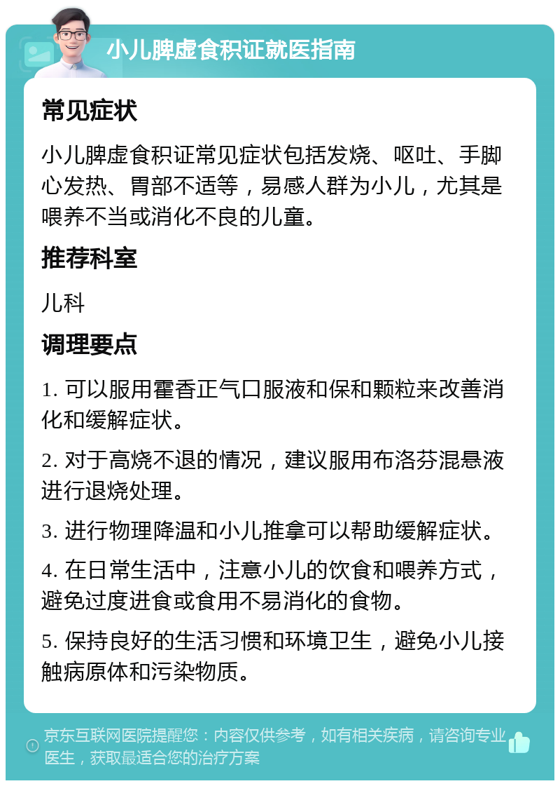 小儿脾虚食积证就医指南 常见症状 小儿脾虚食积证常见症状包括发烧、呕吐、手脚心发热、胃部不适等，易感人群为小儿，尤其是喂养不当或消化不良的儿童。 推荐科室 儿科 调理要点 1. 可以服用霍香正气口服液和保和颗粒来改善消化和缓解症状。 2. 对于高烧不退的情况，建议服用布洛芬混悬液进行退烧处理。 3. 进行物理降温和小儿推拿可以帮助缓解症状。 4. 在日常生活中，注意小儿的饮食和喂养方式，避免过度进食或食用不易消化的食物。 5. 保持良好的生活习惯和环境卫生，避免小儿接触病原体和污染物质。