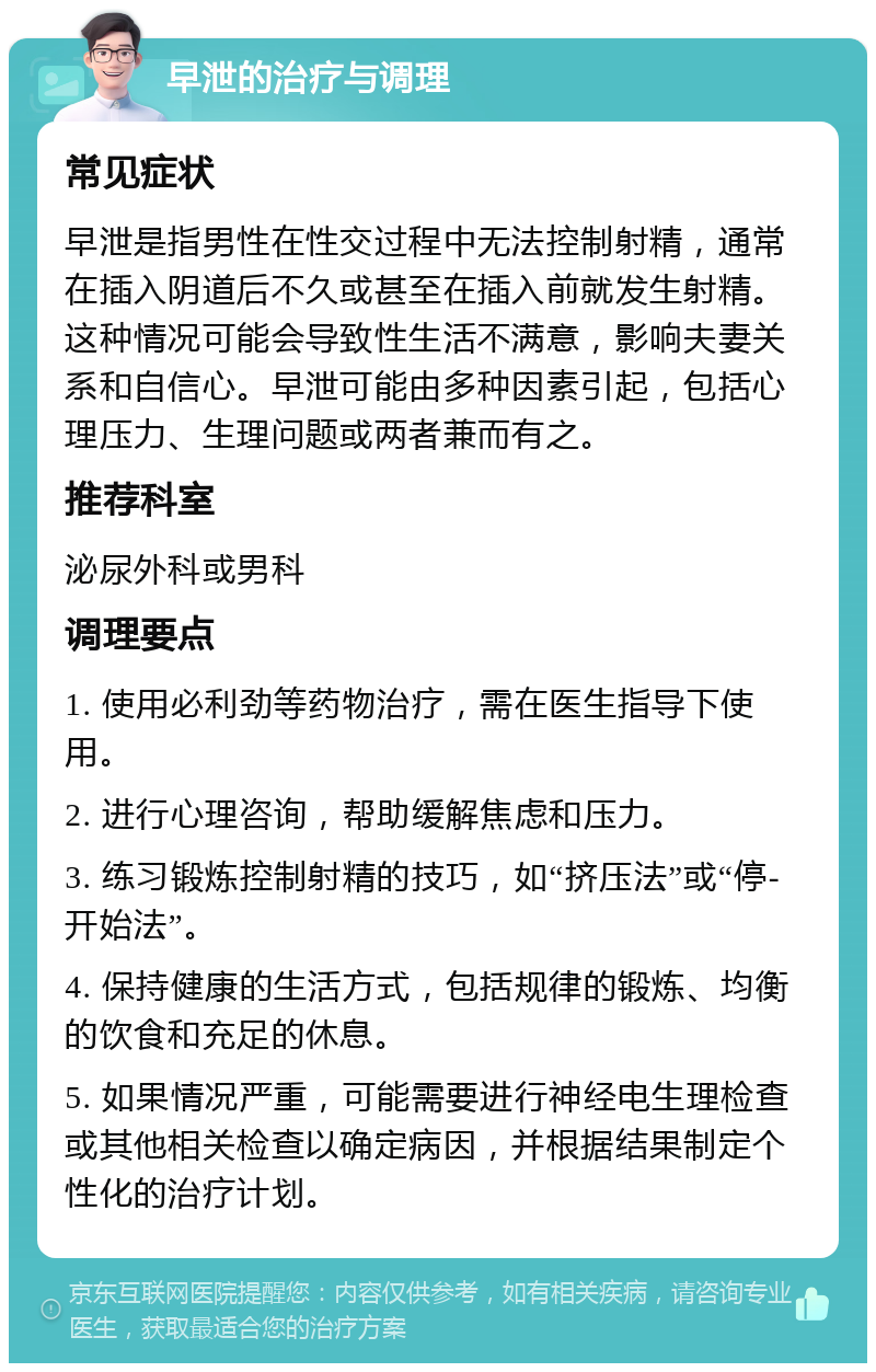 早泄的治疗与调理 常见症状 早泄是指男性在性交过程中无法控制射精，通常在插入阴道后不久或甚至在插入前就发生射精。这种情况可能会导致性生活不满意，影响夫妻关系和自信心。早泄可能由多种因素引起，包括心理压力、生理问题或两者兼而有之。 推荐科室 泌尿外科或男科 调理要点 1. 使用必利劲等药物治疗，需在医生指导下使用。 2. 进行心理咨询，帮助缓解焦虑和压力。 3. 练习锻炼控制射精的技巧，如“挤压法”或“停-开始法”。 4. 保持健康的生活方式，包括规律的锻炼、均衡的饮食和充足的休息。 5. 如果情况严重，可能需要进行神经电生理检查或其他相关检查以确定病因，并根据结果制定个性化的治疗计划。