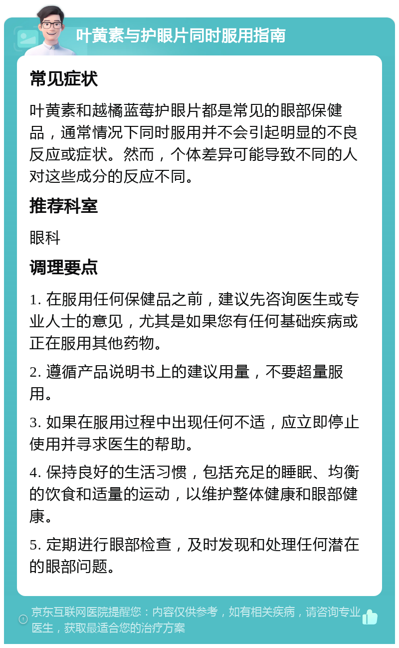 叶黄素与护眼片同时服用指南 常见症状 叶黄素和越橘蓝莓护眼片都是常见的眼部保健品，通常情况下同时服用并不会引起明显的不良反应或症状。然而，个体差异可能导致不同的人对这些成分的反应不同。 推荐科室 眼科 调理要点 1. 在服用任何保健品之前，建议先咨询医生或专业人士的意见，尤其是如果您有任何基础疾病或正在服用其他药物。 2. 遵循产品说明书上的建议用量，不要超量服用。 3. 如果在服用过程中出现任何不适，应立即停止使用并寻求医生的帮助。 4. 保持良好的生活习惯，包括充足的睡眠、均衡的饮食和适量的运动，以维护整体健康和眼部健康。 5. 定期进行眼部检查，及时发现和处理任何潜在的眼部问题。