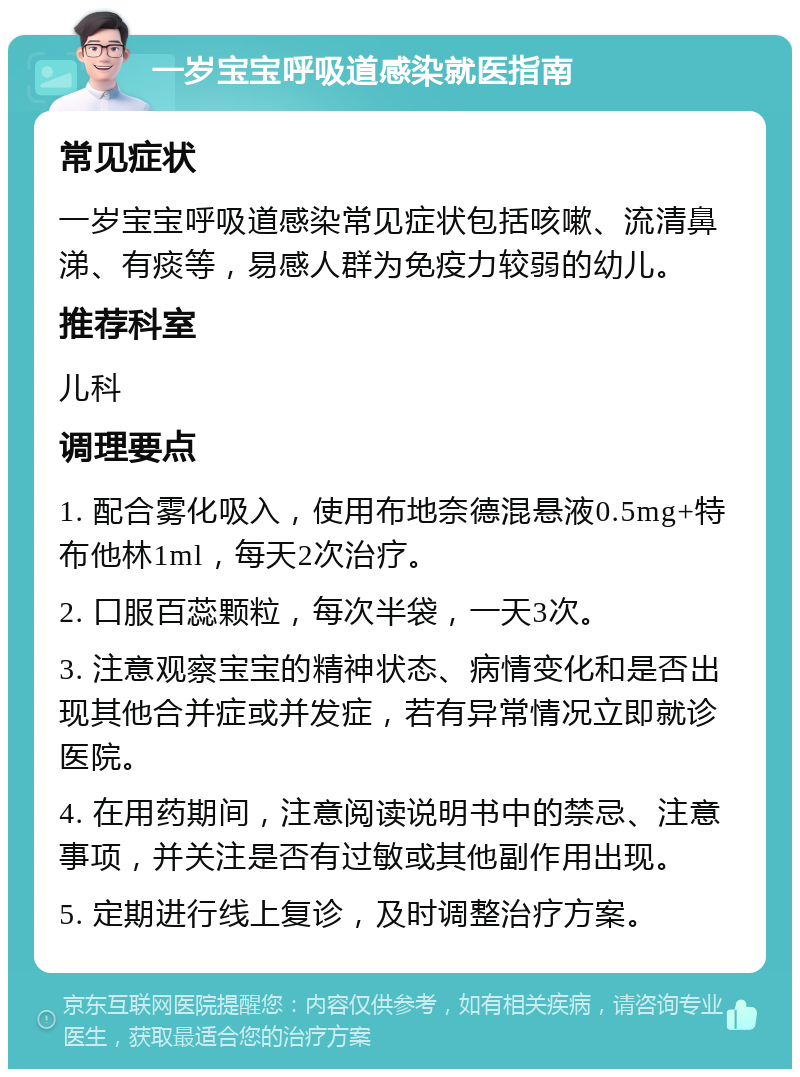 一岁宝宝呼吸道感染就医指南 常见症状 一岁宝宝呼吸道感染常见症状包括咳嗽、流清鼻涕、有痰等，易感人群为免疫力较弱的幼儿。 推荐科室 儿科 调理要点 1. 配合雾化吸入，使用布地奈德混悬液0.5mg+特布他林1ml，每天2次治疗。 2. 口服百蕊颗粒，每次半袋，一天3次。 3. 注意观察宝宝的精神状态、病情变化和是否出现其他合并症或并发症，若有异常情况立即就诊医院。 4. 在用药期间，注意阅读说明书中的禁忌、注意事项，并关注是否有过敏或其他副作用出现。 5. 定期进行线上复诊，及时调整治疗方案。