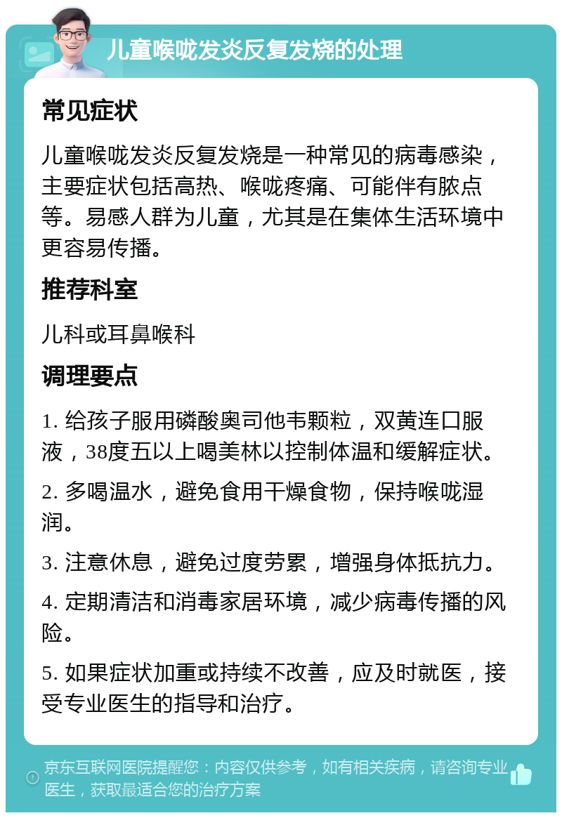 儿童喉咙发炎反复发烧的处理 常见症状 儿童喉咙发炎反复发烧是一种常见的病毒感染，主要症状包括高热、喉咙疼痛、可能伴有脓点等。易感人群为儿童，尤其是在集体生活环境中更容易传播。 推荐科室 儿科或耳鼻喉科 调理要点 1. 给孩子服用磷酸奥司他韦颗粒，双黄连口服液，38度五以上喝美林以控制体温和缓解症状。 2. 多喝温水，避免食用干燥食物，保持喉咙湿润。 3. 注意休息，避免过度劳累，增强身体抵抗力。 4. 定期清洁和消毒家居环境，减少病毒传播的风险。 5. 如果症状加重或持续不改善，应及时就医，接受专业医生的指导和治疗。